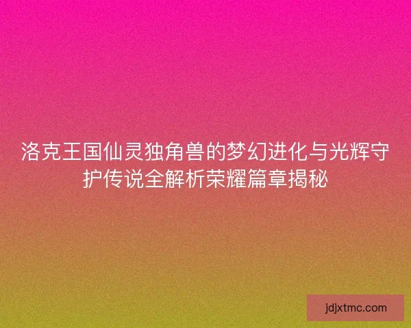 洛克王国仙灵独角兽的梦幻进化与光辉守护传说全解析荣耀篇章揭秘