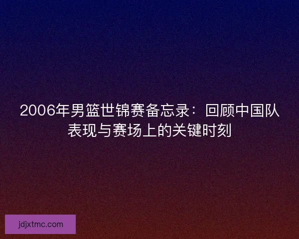 2006年男篮世锦赛备忘录:回顾中国队表现与赛场上的关键时刻 2006年男篮世锦赛备忘录:回顾中国队表现与赛场上的关键时刻