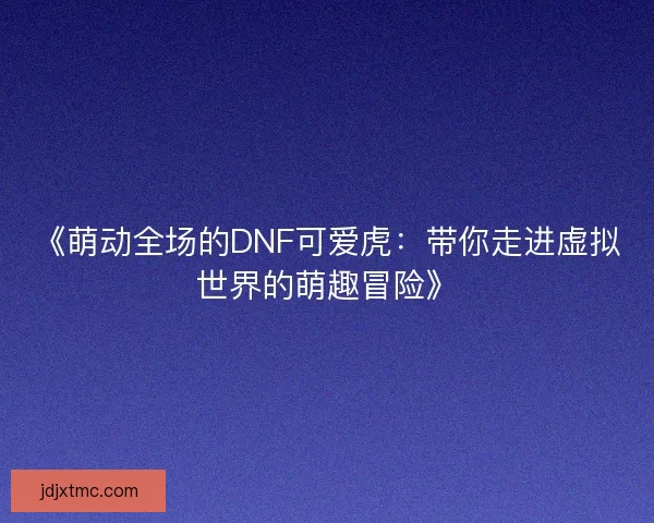 《萌动全场的DNF可爱虎：带你走进虚拟世界的萌趣冒险》