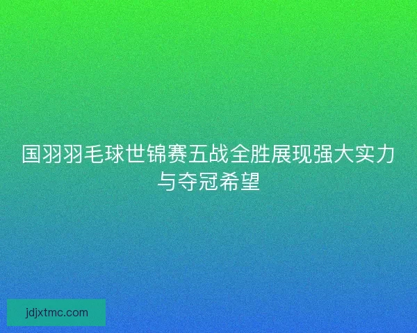 国羽羽毛球世锦赛五战全胜展现强大实力与夺冠希望 国羽羽毛球世锦赛五战全胜展现强大实力与夺冠希望