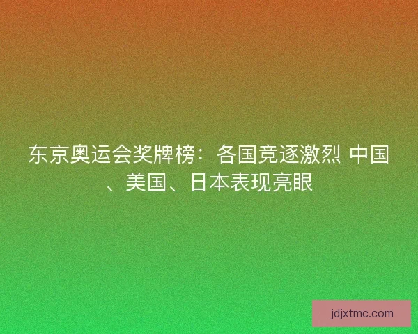 东京奥运会奖牌榜：各国竞逐激烈 中国、美国、日本表现亮眼
