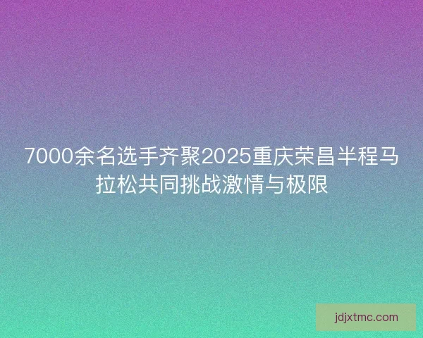 7000余名选手齐聚2025重庆荣昌半程马拉松共同挑战激情与极限