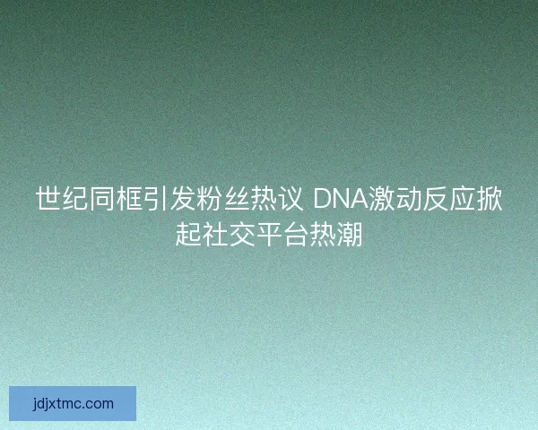世纪同框引发粉丝热议 DNA激动反应掀起社交平台热潮