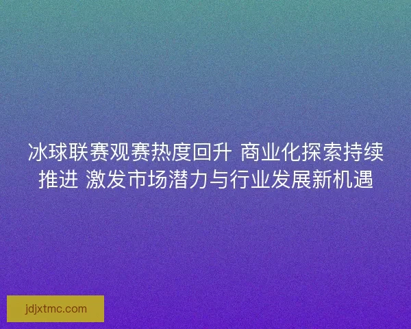 冰球联赛观赛热度回升 商业化探索持续推进 激发市场潜力与行业发展新机遇