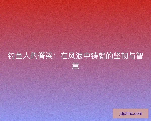 钓鱼人的脊梁：在风浪中铸就的坚韧与智慧