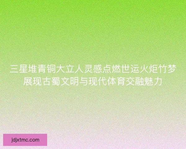 三星堆青铜大立人灵感点燃世运火炬竹梦展现古蜀文明与现代体育交融魅力