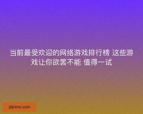 当前最受欢迎的网络游戏排行榜 这些游戏让你欲罢不能 值得一试