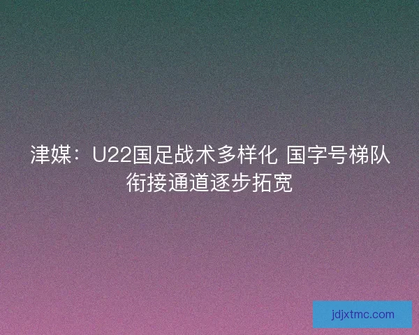 津媒：U22国足战术多样化 国字号梯队衔接通道逐步拓宽