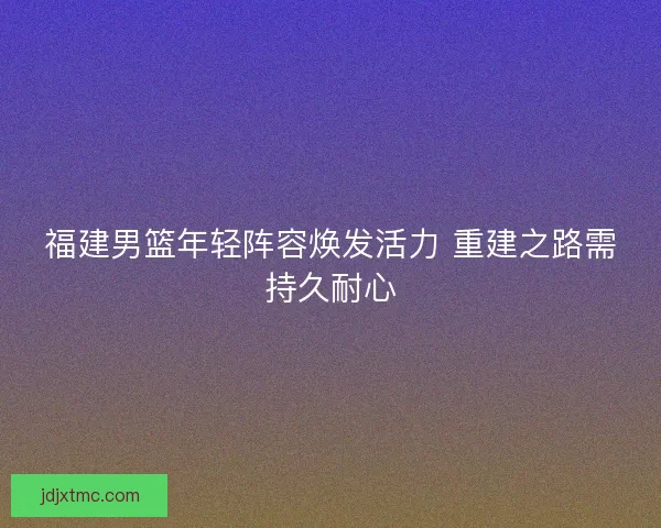 福建男篮年轻阵容焕发活力 重建之路需持久耐心