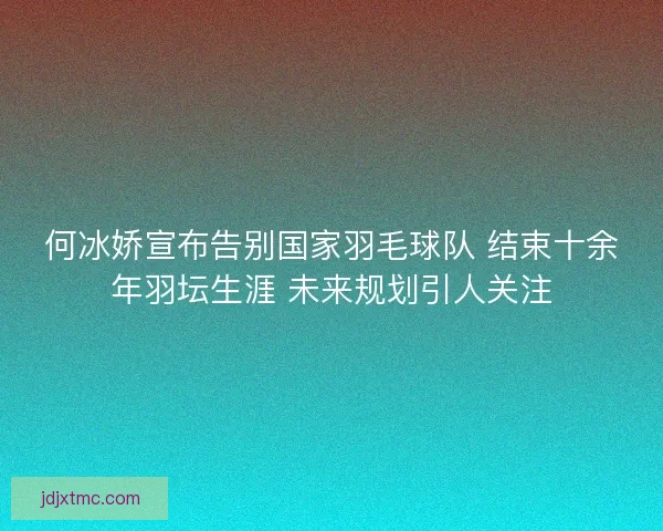 何冰娇宣布告别国家羽毛球队 结束十余年羽坛生涯 未来规划引人关注