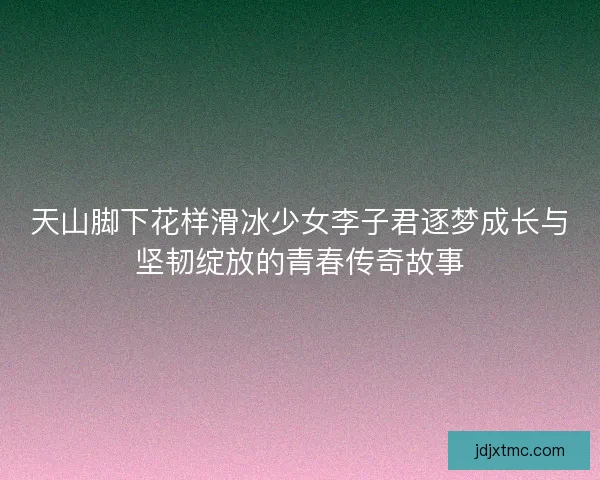 天山脚下花样滑冰少女李子君逐梦成长与坚韧绽放的青春传奇故事 天山脚下花样滑冰少女李子君逐梦成长与坚韧绽放的青春传奇故事