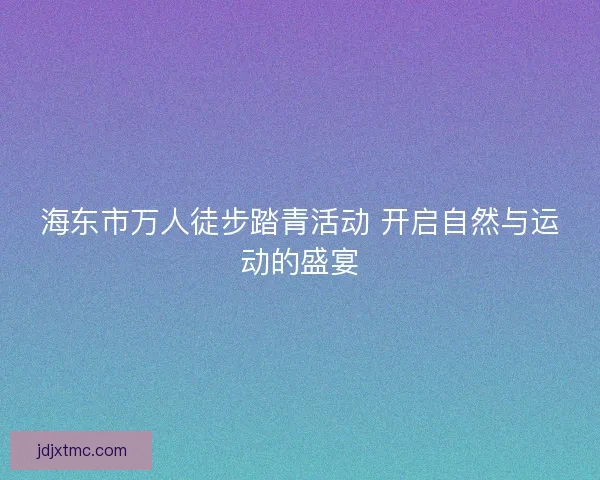 海东市万人徒步踏青活动 开启自然与运动的盛宴