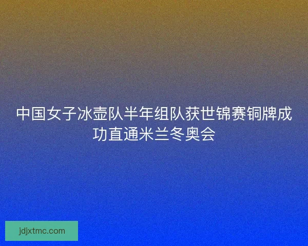 中国女子冰壶队半年组队获世锦赛铜牌成功直通米兰冬奥会