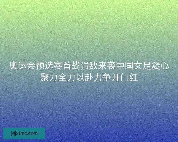 奥运会预选赛首战强敌来袭中国女足凝心聚力全力以赴力争开门红 奥运会预选赛首战强敌来袭中国女足凝心聚力全力以赴力争开门红
