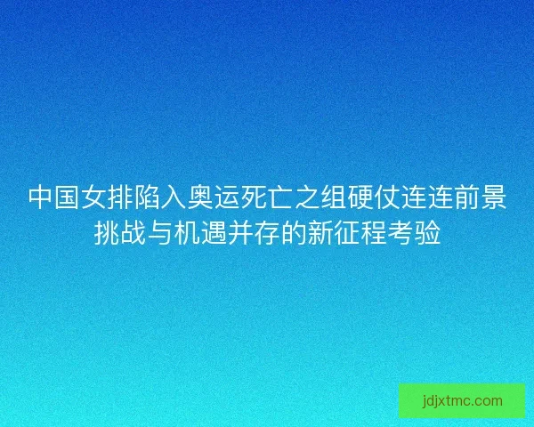 中国女排陷入奥运死亡之组硬仗连连前景挑战与机遇并存的新征程考验