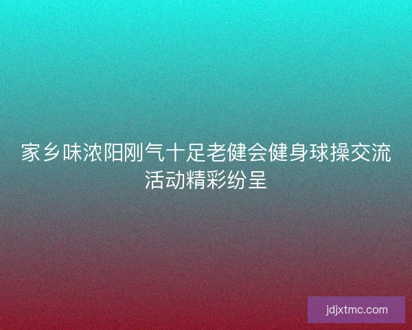 家乡味浓阳刚气十足老健会健身球操交流活动精彩纷呈 家乡味浓阳刚气十足老健会健身球操交流活动精彩纷呈