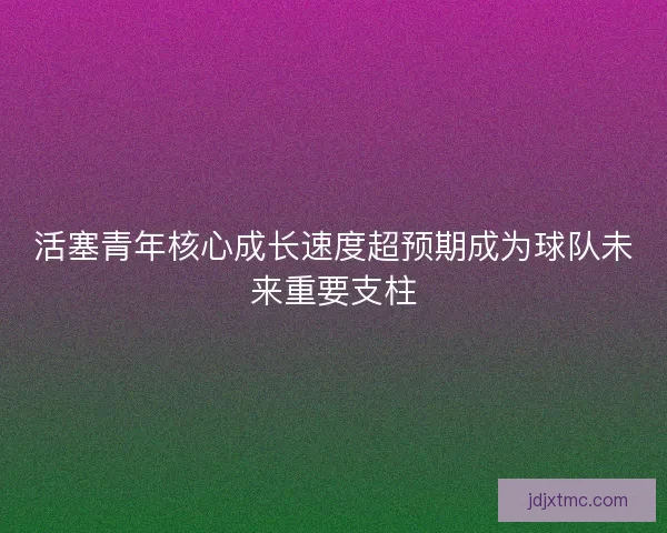 活塞青年核心成长速度超预期成为球队未来重要支柱