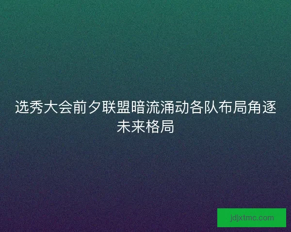 选秀大会前夕联盟暗流涌动各队布局角逐未来格局 选秀大会前夕联盟暗流涌动各队布局角逐未来格局