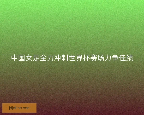 中国女足全力冲刺世界杯赛场力争佳绩 中国女足全力冲刺世界杯赛场力争佳绩