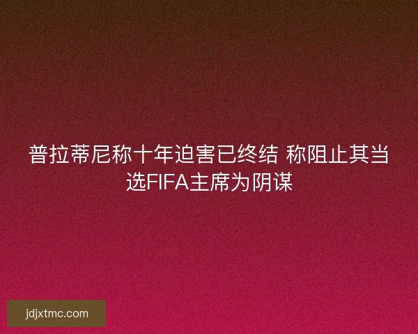 普拉蒂尼称十年迫害已终结 称阻止其当选FIFA主席为阴谋