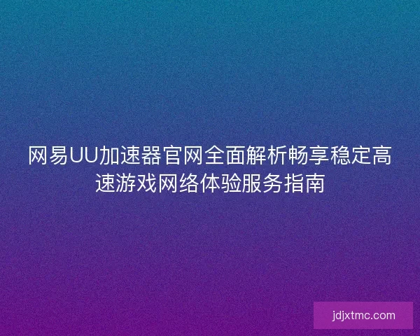 网易UU加速器官网全面解析畅享稳定高速游戏网络体验服务指南