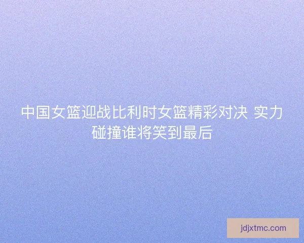 中国女篮迎战比利时女篮精彩对决 实力碰撞谁将笑到最后