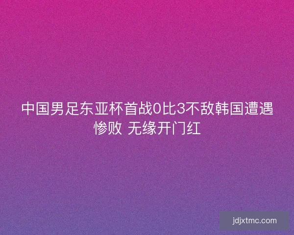 中国男足东亚杯首战0比3不敌韩国遭遇惨败 无缘开门红