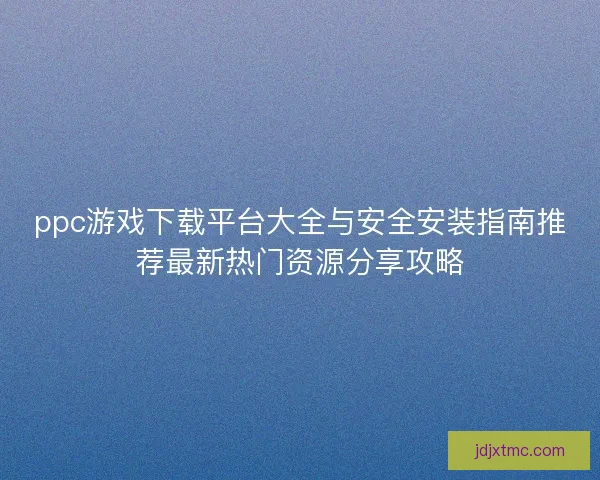 ppc游戏下载平台大全与安全安装指南推荐最新热门资源分享攻略